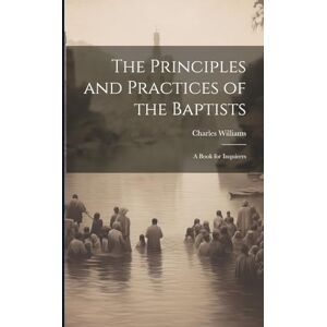 Williams, Charles The Principles and Practices of the Baptists: A Book for Inquirers Williams, Charles The Principles and Practices of the Baptists: A Book for Inquirers