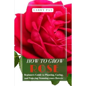 PAT, LARRY HOW TO GROW ROSE: Beginners guide to planting, caring and enjoying stunning roses flowers PAT, LARRY HOW TO GROW ROSE: Beginners guide to planting, caring and enjoying stunning roses flowers