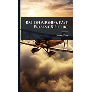 Whale, George British Airships, Past, Present & Future Whale, George British Airships, Past, Present & Future