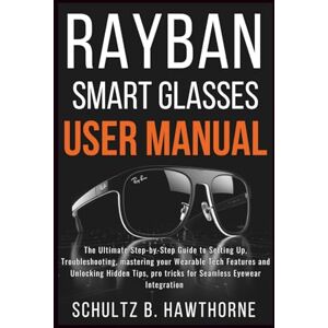 B.HAWTHORNE, SCHULTZ RAYBAN SMART GLASSES USER MANUAL: An Ultimate Guide to Setting Up, Troubleshooting, mastering your Wearable Tech Features and Unlocking Hidden Tips, Pro tricks for Seamless Eyewear Integration B.HAWTHORNE, SCHULTZ RAYBAN SMART GLASSES USER MANUAL: An Ultimate Guide to Setting Up, Troubleshooting, mastering your Wearable Tech Features and Unlocking Hidden Tips, Pro tricks for Seamless Eyewear Integration