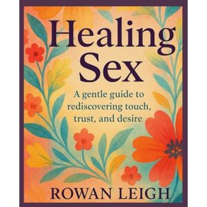 Leigh, Rowan Healing Sex:: A gentle guide to rediscovering touch, trust, and desire Leigh, Rowan Healing Sex:: A gentle guide to rediscovering touch, trust, and desire