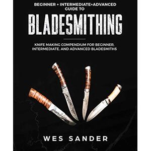 Sander, Wes Bladesmithing: Beginner + Intermediate + Advanced Guide to Bladesmithing: Knife Making Compendium for Beginner, Intermediate, and Advanced Bladesmiths Sander, Wes Bladesmithing: Beginner + Intermediate + Advanced Guide to Bladesmithing: Knife Making Compendium for Beginner, Intermediate, and Advanced Bladesmiths