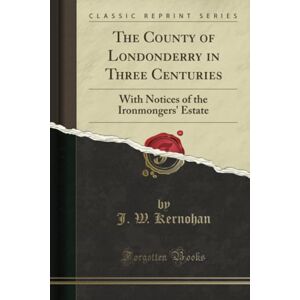 Kernohan, J. W. The County of Londonderry in Three Centuries (Classic Reprint): With Notices of the Ironmongers' Estate: With Notices of the Ironmongers' Estate (Classic Reprint) Kernohan, J. W. The County of Londonderry in Three Centuries (Classic Reprint): With Notices of the Ironmongers' Estate: With Notices of the Ironmongers' Estate (Classic Reprint)