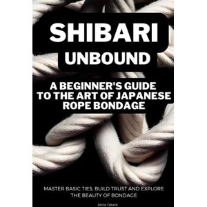 Takate, Akira Shibari Unbound: A Beginner's Guide to the Art of Japanese Rope Bondage: Master Basic Ties, Build Trust and Explore the Beauty of Bondage Takate, Akira Shibari Unbound: A Beginner's Guide to the Art of Japanese Rope Bondage: Master Basic Ties, Build Trust and Explore the Beauty of Bondage