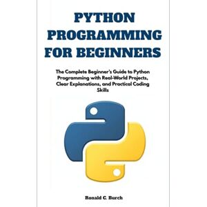 C. Burch, Ronald Python Programming for Beginners: The Complete Beginner’s Guide to Python Programming with Real-World Projects, Clear Explanations, and Practical Coding Skills C. Burch, Ronald Python Programming for Beginners: The Complete Beginner’s Guide to Python Programming with Real-World Projects, Clear Explanations, and Practical Coding Skills