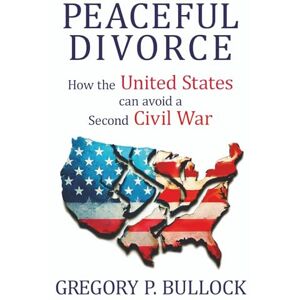 Bullock, Gregory PEACEFUL DIVORCE: How the United States Can Avoid a Second Civil War Bullock, Gregory PEACEFUL DIVORCE: How the United States Can Avoid a Second Civil War