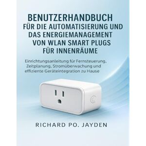 JAYDEN, RICHARD PO. BENUTZERHANDBUCH FÜR DIE AUTOMATISIERUNG UND DAS ENERGIEMANAGEMENT VON WLAN SMART PLUGS FÜR INNENRÄUME: Einrichtungsanleitung für Fernsteuerung, ... und effiziente Geräteintegration zu Hause JAYDEN, RICHARD PO. BENUTZERHANDBUCH FÜR DIE AUTOMATISIERUNG UND DAS ENERGIEMANAGEMENT VON WLAN SMART PLUGS FÜR INNENRÄUME: Einrichtungsanleitung für Fernsteuerung, ... und effiziente Geräteintegration zu Hause