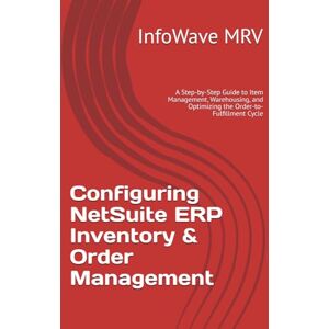 MRV, InfoWave Configuring NetSuite ERP Inventory & Order Management: A Step-by-Step Guide to Item Management, Warehousing, and Optimizing the Order-to-Fulfillment Cycle (NetSuite ERP Configurations) MRV, InfoWave Configuring NetSuite ERP Inventory & Order Management: A Step-by-Step Guide to Item Management, Warehousing, and Optimizing the Order-to-Fulfillment Cycle (NetSuite ERP Configurations)