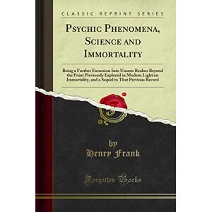 Frank, Henry Psychic Phenomena, Science and Immortality (Classic Reprint): Being a Further Excursion Into Unseen Realms Beyond the Point Previously Explored in ... to That Previous Record (Classic Reprint) Frank, Henry Psychic Phenomena, Science and Immortality (Classic Reprint): Being a Further Excursion Into Unseen Realms Beyond the Point Previously Explored in ... to That Previous Record (Classic Reprint)