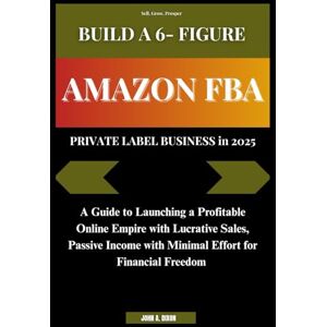 DIXON, JOHN A. BUILD A 6- FIGURE AMAZON FBA PRIVATE LABEL BUSINESS in 2025: A Guide to Launching a Profitable Online Empire with Lucrative Sales, Passive Income with Minimal Effort for Financial Freedom DIXON, JOHN A. BUILD A 6- FIGURE AMAZON FBA PRIVATE LABEL BUSINESS in 2025: A Guide to Launching a Profitable Online Empire with Lucrative Sales, Passive Income with Minimal Effort for Financial Freedom