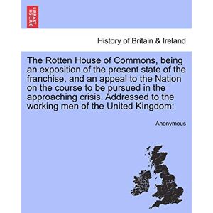 Anonymous The Rotten House of Commons, Being an Exposition of the Present State of the Franchise, and an Appeal to the Nation on the Course to Be Pursued in the ... to the Working Men of the United Kingdom Anonymous The Rotten House of Commons, Being an Exposition of the Present State of the Franchise, and an Appeal to the Nation on the Course to Be Pursued in the ... to the Working Men of the United Kingdom
