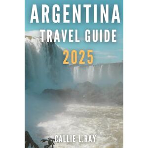 L. Ray, Callie ARGENTINA TRAVEL GUIDE 2025: Exploring Culture, Nature, and Adventure in the Land of Wonders L. Ray, Callie ARGENTINA TRAVEL GUIDE 2025: Exploring Culture, Nature, and Adventure in the Land of Wonders