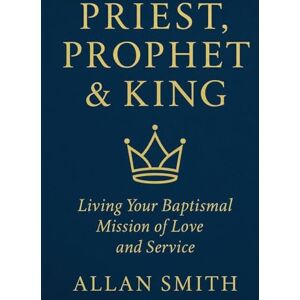 Smith, Allan Priest, Prophet & King: Living Your Baptismal Mission of Love and Service Smith, Allan Priest, Prophet & King: Living Your Baptismal Mission of Love and Service