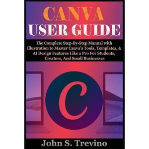 S. Trevino, John CANVA USER GUIDE: The Complete Step-By-Step Manual with Illustration to Master Canva’s Tools, Templates, & AI Design Features Like a Pro For Students, Creators, And Small Businesses S. Trevino, John CANVA USER GUIDE: The Complete Step-By-Step Manual with Illustration to Master Canva’s Tools, Templates, & AI Design Features Like a Pro For Students, Creators, And Small Businesses