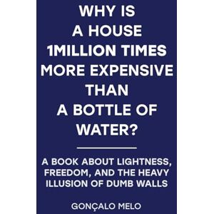 Melo de Magalhães, Gonçalo Why Is a House 1,000,000× More Expensive Than a Bottle of Water?: A Book About Lightness, Freedom, and the Heavy Illusion of Dumb Walls Melo de Magalhães, Gonçalo Why Is a House 1,000,000× More Expensive Than a Bottle of Water?: A Book About Lightness, Freedom, and the Heavy Illusion of Dumb Walls