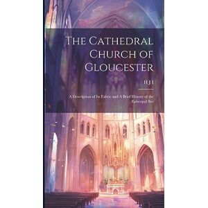 I, H J The Cathedral Church of Gloucester: A Description of its Fabric and A Brief History of the Episcopal See I, H J The Cathedral Church of Gloucester: A Description of its Fabric and A Brief History of the Episcopal See