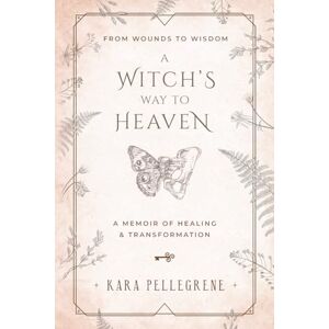 Pellegrene, Kara A Witch's Way to Heaven: From Wounds to Wisdom A Memoir of Healing & Transformation Pellegrene, Kara A Witch's Way to Heaven: From Wounds to Wisdom A Memoir of Healing & Transformation