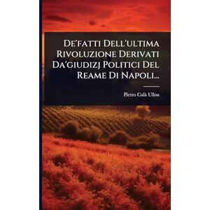 Ulloa, Pietro Calã De'fatti Dell'ultima Rivoluzione Derivati Da'giudizj Politici Del Reame Di Napoli... Ulloa, Pietro Calã De'fatti Dell'ultima Rivoluzione Derivati Da'giudizj Politici Del Reame Di Napoli...