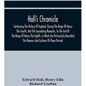 Hall, Edward Hall'S Chronicle; Containing The History Of England, During The Reign Of Henry The Fourth, And The Succeeding Monarchs, To The End Of The Reign Of ... The Manners And Customs Of Those Periods Hall, Edward Hall'S Chronicle; Containing The History Of England, During The Reign Of Henry The Fourth, And The Succeeding Monarchs, To The End Of The Reign Of ... The Manners And Customs Of Those Periods