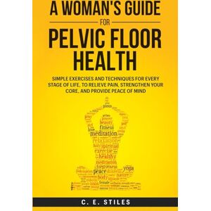 Stiles, C. E. A Woman's Guide for Pelvic Floor Health: Simple Exercises and Techniques for Every Stage of Life, To Relieve Pain, Strengthen Your Core, and Provide Peace of Mind Stiles, C. E. A Woman's Guide for Pelvic Floor Health: Simple Exercises and Techniques for Every Stage of Life, To Relieve Pain, Strengthen Your Core, and Provide Peace of Mind