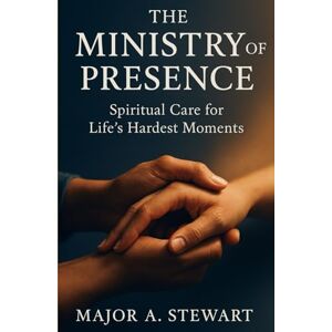 Stewart, Major A. THE MINISTRY OF PRESENCE: Spiritual Care for Life's Hardest Moments Stewart, Major A. THE MINISTRY OF PRESENCE: Spiritual Care for Life's Hardest Moments