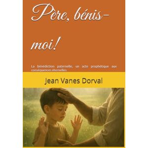 Dorval, Jean Vanes Père, bénis-moi!: La bénédiction paternelle, un acte prophétique aux conséquences éternelles Dorval, Jean Vanes Père, bénis-moi!: La bénédiction paternelle, un acte prophétique aux conséquences éternelles