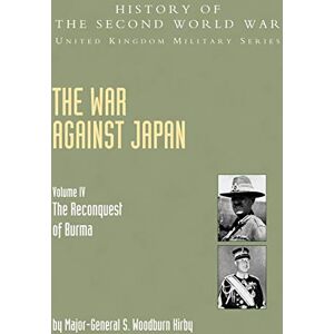 Kirby, MGen S. Woodburn War Against Japan Volume IV; The Reconquest Of Burma History Of The Second World War: United Kingdom Military Series: Official Campaign History: War ... of Burma Official Campaign History V. IV Kirby, MGen S. Woodburn War Against Japan Volume IV; The Reconquest Of Burma History Of The Second World War: United Kingdom Military Series: Official Campaign History: War ... of Burma Official Campaign History V. IV