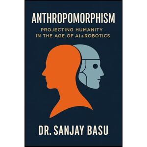 Basu, Dr. Sanjay Anthropomorphism: Projecting Humanity in the Age of AI & Robotics Basu, Dr. Sanjay Anthropomorphism: Projecting Humanity in the Age of AI & Robotics