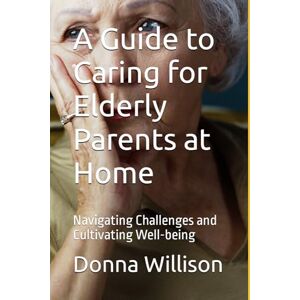 Willison, Donna A Guide to Caring for Elderly Parents at Home: Navigating Challenges and Cultivating Well-being Willison, Donna A Guide to Caring for Elderly Parents at Home: Navigating Challenges and Cultivating Well-being
