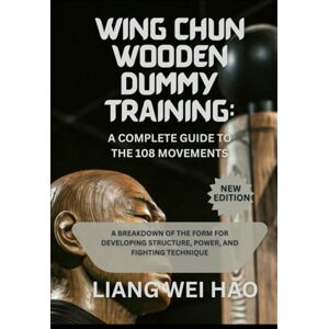 Hao, Liang Wei Wing Chun Wooden Dummy Training: A Complete Guide to the 108 Movements: A Breakdown of the Form for Developing Structure, Power, and Fighting Technique Hao, Liang Wei Wing Chun Wooden Dummy Training: A Complete Guide to the 108 Movements: A Breakdown of the Form for Developing Structure, Power, and Fighting Technique