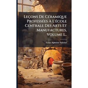 Salvã(c)Tat, Louis Alphonse Leçons De CÃ(c)ramique ProfessÃ(c)es À L'Ã(c)cole Centrale Des Arts Et Manufactures, Volume 1... Salvã(c)Tat, Louis Alphonse Leçons De CÃ(c)ramique ProfessÃ(c)es À L'Ã(c)cole Centrale Des Arts Et Manufactures, Volume 1...
