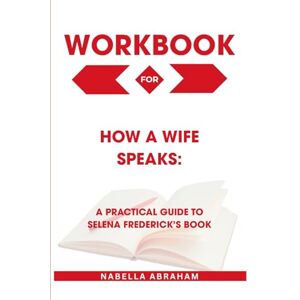 Abraham, Nabella Workbook for How a Wife Speaks: A Practical Guide to Selena Frederick’s Book Abraham, Nabella Workbook for How a Wife Speaks: A Practical Guide to Selena Frederick’s Book