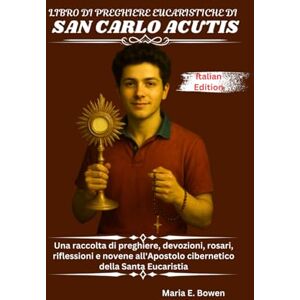 E. Bowen, Maria LIBRO DI PREGHIERE EUCARISTICHE DI SAN CARLO ACUTIS: Una raccolta di preghiere, devozioni, rosari, riflessioni e novene all'Apostolo cibernetico della Santa Eucaristia E. Bowen, Maria LIBRO DI PREGHIERE EUCARISTICHE DI SAN CARLO ACUTIS: Una raccolta di preghiere, devozioni, rosari, riflessioni e novene all'Apostolo cibernetico della Santa Eucaristia