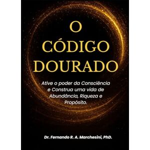 MARCHESINI PhD, Dr FERNANDO R. A. O CÓDIGO DOURADO: Ative o Poder da Consciência e Construa uma Vida de Abundância, Riqueza e Propósito. MARCHESINI PhD, Dr FERNANDO R. A. O CÓDIGO DOURADO: Ative o Poder da Consciência e Construa uma Vida de Abundância, Riqueza e Propósito.