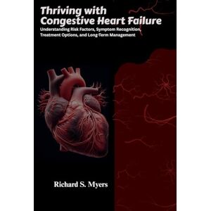S. Myers, Richard Thriving with Congestive Heart Failure: Understanding Risk Factors, Symptom Recognition, Treatment Options, and Long-Term Management S. Myers, Richard Thriving with Congestive Heart Failure: Understanding Risk Factors, Symptom Recognition, Treatment Options, and Long-Term Management