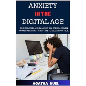 Nuel, Agatha ANXIETY IN THE DIGITAL AGE: Finding Calm and Balance in a Screen-Driven World and Practical Steps to Regain Control. Nuel, Agatha ANXIETY IN THE DIGITAL AGE: Finding Calm and Balance in a Screen-Driven World and Practical Steps to Regain Control.