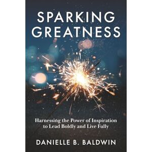 Baldwin, Danielle B. Sparking Greatness: Harnessing the Power of Inspiration to Lead Boldly and Live Fully: Harnessing the Power to Lead Boldly and Live Fully Baldwin, Danielle B. Sparking Greatness: Harnessing the Power of Inspiration to Lead Boldly and Live Fully: Harnessing the Power to Lead Boldly and Live Fully