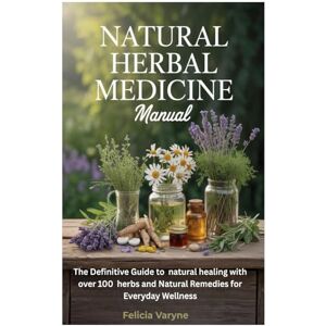 Varyne, Felicia Natural Herbal Medicine Manual: The Definitive Guide to natural healing with over 100 herbs and Natural Remedies for Everyday Wellness Varyne, Felicia Natural Herbal Medicine Manual: The Definitive Guide to natural healing with over 100 herbs and Natural Remedies for Everyday Wellness