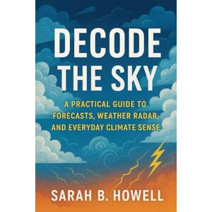 Howell, Sarah B. Decode the Sky: A Practical Guide to Forecasts, Weather Radar, and Everyday Climate Sense Howell, Sarah B. Decode the Sky: A Practical Guide to Forecasts, Weather Radar, and Everyday Climate Sense