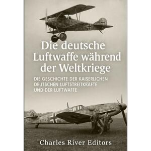 Charles River Editors Die deutsche Luftwaffe während der Weltkriege: Die Geschichte der Kaiserlichen Deutschen Luftstreitkräfte und der Luftwaffe Charles River Editors Die deutsche Luftwaffe während der Weltkriege: Die Geschichte der Kaiserlichen Deutschen Luftstreitkräfte und der Luftwaffe