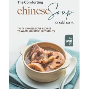 C., Will The Comforting Chinese Soup Cookbook: Tasty Chinese Soup Recipes to Warm You on Chilly Nights C., Will The Comforting Chinese Soup Cookbook: Tasty Chinese Soup Recipes to Warm You on Chilly Nights
