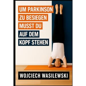 Wasilewski, Wojciech Um Parkinson zu besiegen, musst du auf dem Kopf stehen: Die wahre Geschichte einer kraftvollen Lebenstransformation Wasilewski, Wojciech Um Parkinson zu besiegen, musst du auf dem Kopf stehen: Die wahre Geschichte einer kraftvollen Lebenstransformation