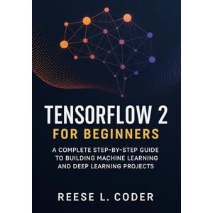 Coder, Reese L. TensorFlow 2 for Beginners: A Complete Step-by-Step Guide to Building Machine Learning and Deep Learning Projects Coder, Reese L. TensorFlow 2 for Beginners: A Complete Step-by-Step Guide to Building Machine Learning and Deep Learning Projects