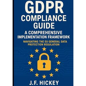 Hickey, J.F. GDPR Compliance Guide: A Comprehensive Implementation Framework: Navigating the EU General Data Protection Regulation Hickey, J.F. GDPR Compliance Guide: A Comprehensive Implementation Framework: Navigating the EU General Data Protection Regulation