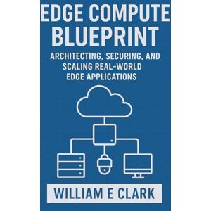 E Clark, William Edge Compute Blueprint: Architecting, Securing, and Scaling Real-World Edge Applications E Clark, William Edge Compute Blueprint: Architecting, Securing, and Scaling Real-World Edge Applications