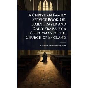 A Christian Family Service Book, Or, Daily Prayer and Daily Praise, by a Clergyman of the Church of England A Christian Family Service Book, Or, Daily Prayer and Daily Praise, by a Clergyman of the Church of England