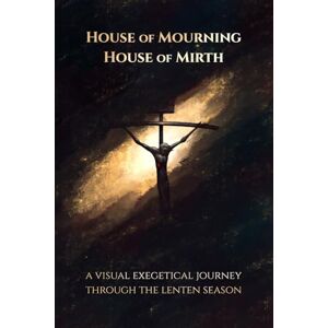Powers, Christopher House of Mourning, House of Mirth: A Visual Exegetical Journey through the Lenten Season Powers, Christopher House of Mourning, House of Mirth: A Visual Exegetical Journey through the Lenten Season