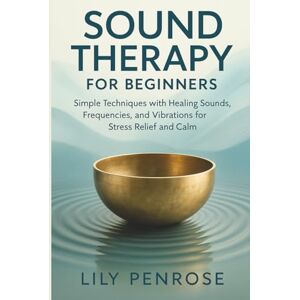 Penrose, Lily Sound Therapy for Beginners: Simple Techniques with Healing Sounds, Frequencies, and Vibrations for Stress Relief and Calm Penrose, Lily Sound Therapy for Beginners: Simple Techniques with Healing Sounds, Frequencies, and Vibrations for Stress Relief and Calm