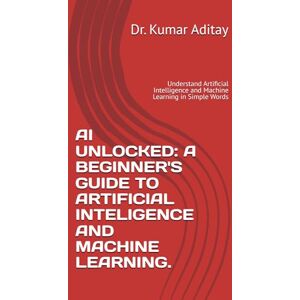 Aditya, Dr. Kumar AI UNLOCKED: A BEGINNER'S GUIDE TO ARTIFICIAL INTELIGENCE AND MACHINE LEARNING.: Understand Artificial Intelligence and Machine Learning in Simple Words Aditya, Dr. Kumar AI UNLOCKED: A BEGINNER'S GUIDE TO ARTIFICIAL INTELIGENCE AND MACHINE LEARNING.: Understand Artificial Intelligence and Machine Learning in Simple Words