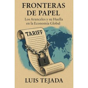 Tejada, Luis Fronteras de Papel: Los Aranceles y su Huella en la Economía Global Tejada, Luis Fronteras de Papel: Los Aranceles y su Huella en la Economía Global